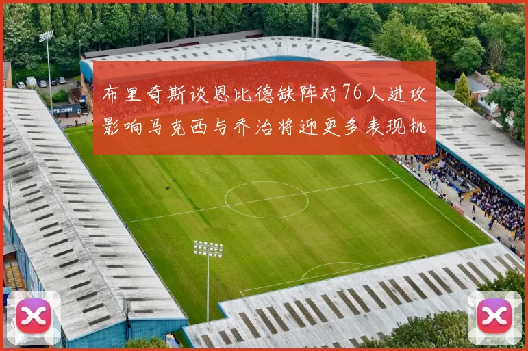 布里奇斯谈恩比德缺阵对76人进攻影响马克西与乔治将迎更多表现机会
