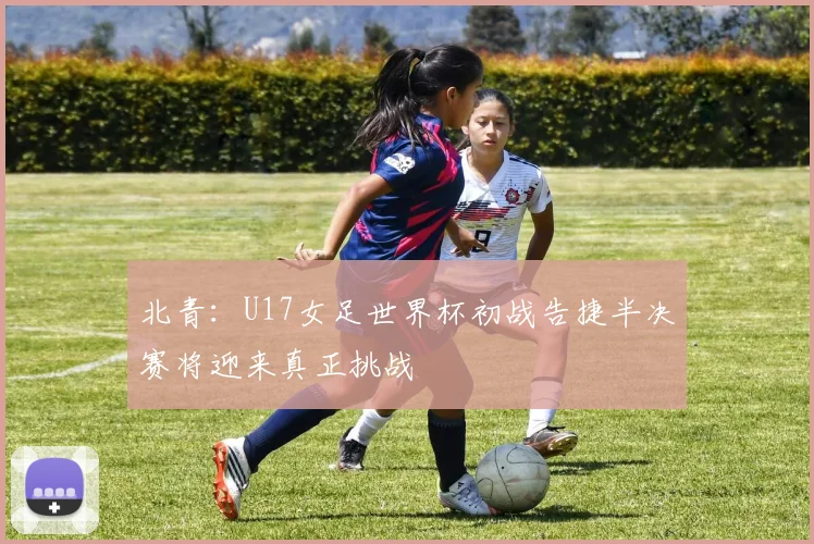 北青：U17女足世界杯初战告捷半决赛将迎来真正挑战