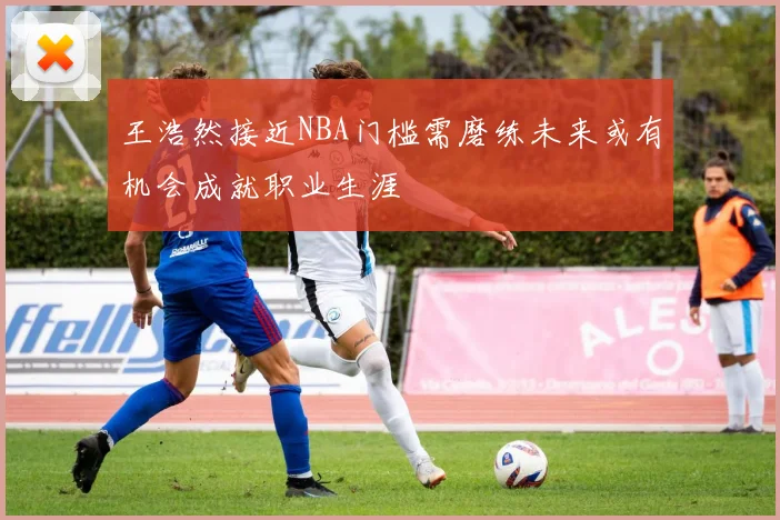 王浩然接近NBA门槛需磨练未来或有机会成就职业生涯