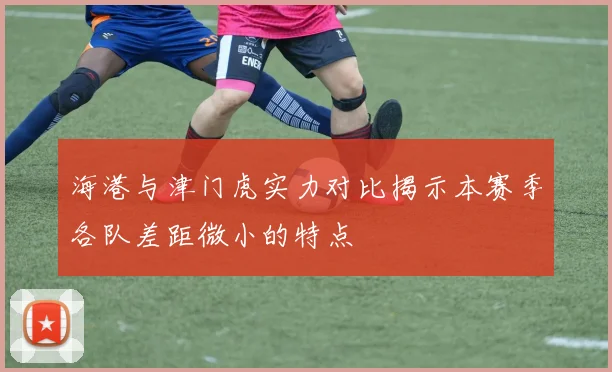 海港与津门虎实力对比揭示本赛季各队差距微小的特点