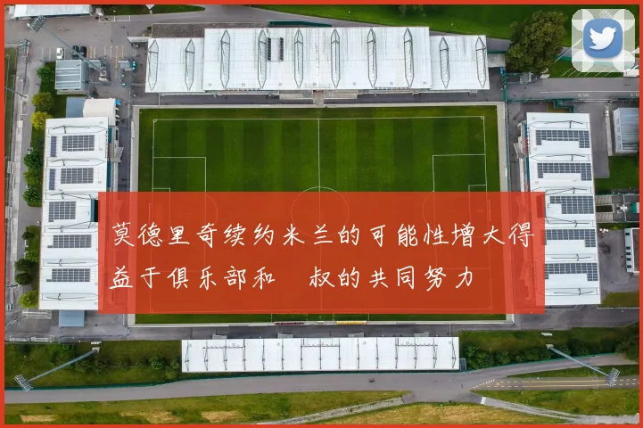 莫德里奇续约米兰的可能性增大得益于俱乐部和囧叔的共同努力