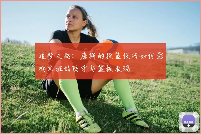 追梦之路：唐斯的投篮技巧如何影响文班的防守与篮板表现
