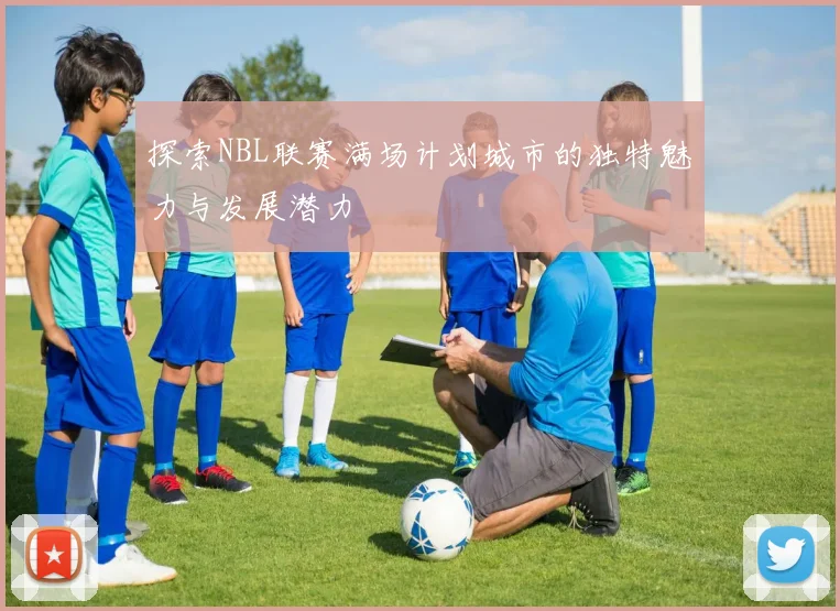 探索NBL联赛满场计划城市的独特魅力与发展潜力
