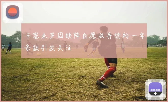 卡塞米罗因缺阵自愿放弃续约一年条款引发关注