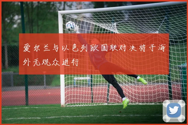 爱尔兰与以色列欧国联对决将于海外无观众进行
